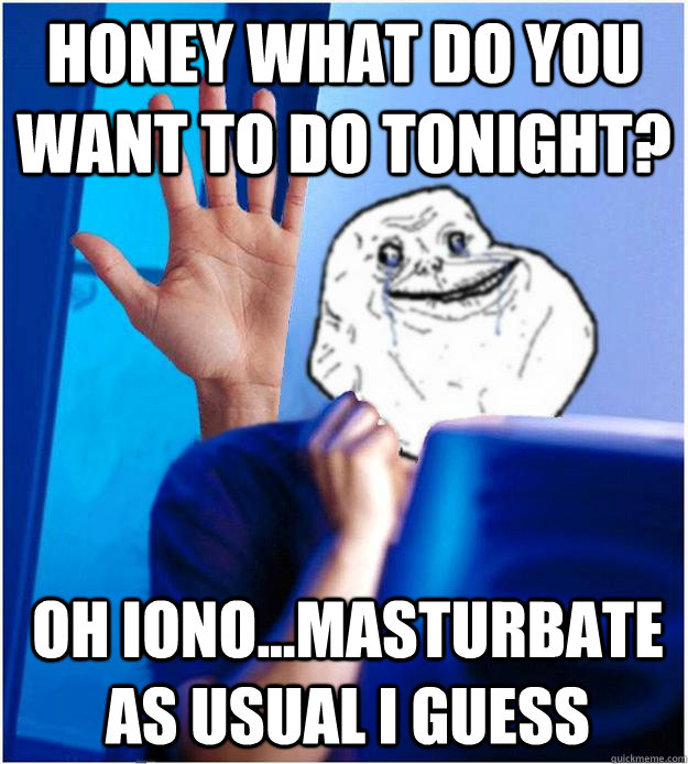 Honey what do you want to do tonight? oh iono...masturbate as usual I guess  Forever Alones wife
