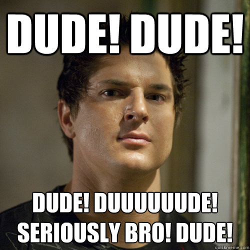 DUDE! DUDE! DUDE! DUUUUUUDE!
SERIOUSLY BRO! DUDE!  