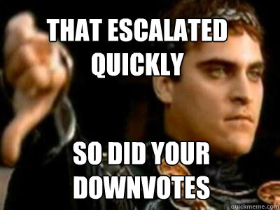 THAT ESCALATED QUICKLY SO DID YOUR DOWNVOTES  Downvoting Roman