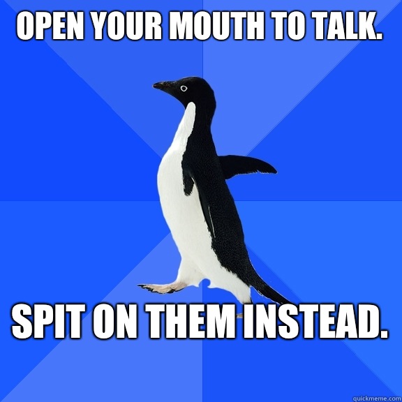 Open your mouth to talk.  Spit on them instead.   Socially Awkward Penguin
