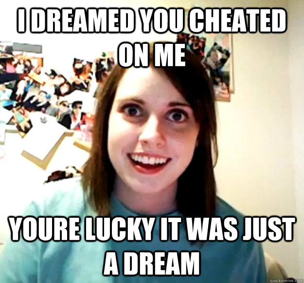 i dreamed you cheated on me youre lucky it was just a dream  Overly Attached Girlfriend