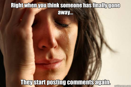 Right when you think someone has finally gone away... They start posting comments again.  First World Problems