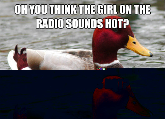Oh you think the girl on the radio sounds hot?
 You should look her up online to put a face with that voice.  Malicious Advice Mallard