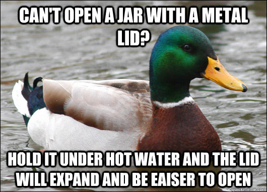 can't open a jar WITH A METAL LID? HOLD IT UNDER HOT WATER AND THE LID WILL EXPAND AND BE EAISER TO OPEN  Actual Advice Mallard