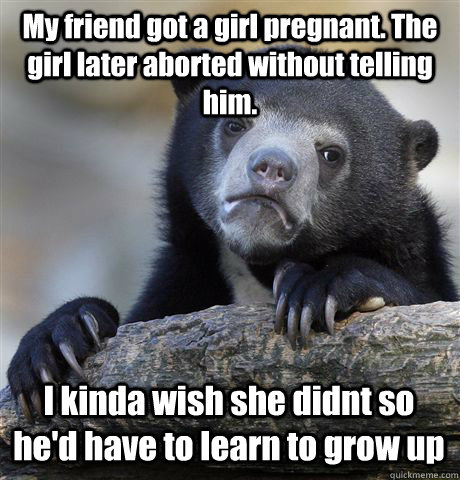 My friend got a girl pregnant. The girl later aborted without telling him. I kinda wish she didnt so he'd have to learn to grow up  Confession Bear