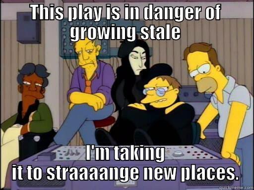 THIS PLAY IS IN DANGER OF GROWING STALE I'M TAKING IT TO STRAAAANGE NEW PLACES. Misc