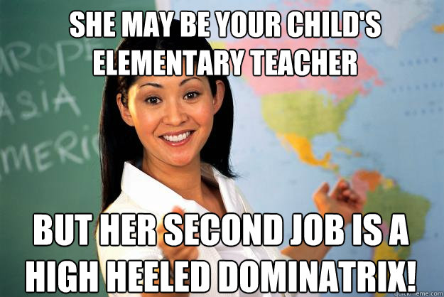 She may be your child's elementary teacher but her second job is a high heeled dominatrix!  Unhelpful High School Teacher