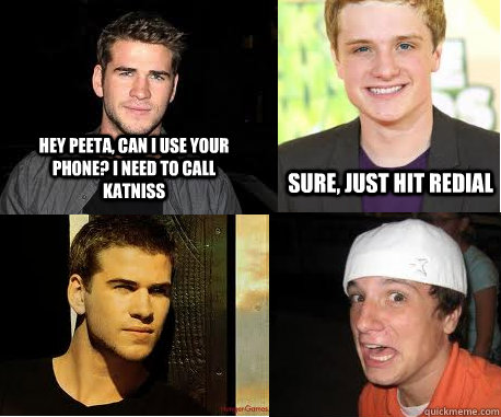 hey peeta, can i use your phone? i need to call katniss sure, just hit redial  The Hunger Games- Peeta and Gale