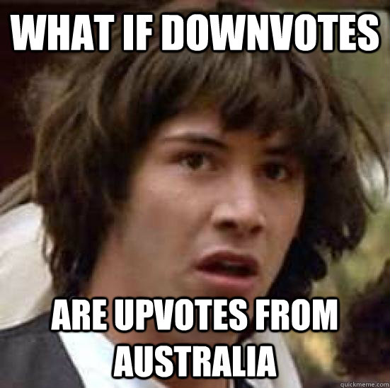 What if downvotes are upvotes from australia - What if downvotes are upvotes from australia  what if