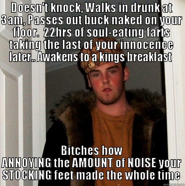 DOESN'T KNOCK, WALKS IN DRUNK AT 3AM, PASSES OUT BUCK NAKED ON YOUR FLOOR.  22HRS OF SOUL-EATING FARTS TAKING THE LAST OF YOUR INNOCENCE LATER.. AWAKENS TO A KINGS BREAKFAST  BITCHES HOW ANNOYING THE AMOUNT OF NOISE YOUR STOCKING FEET MADE THE WHOLE TIME Scumbag Steve