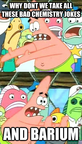 Why dont we take all these bad chemistry jokes and barium  Push it somewhere else Patrick