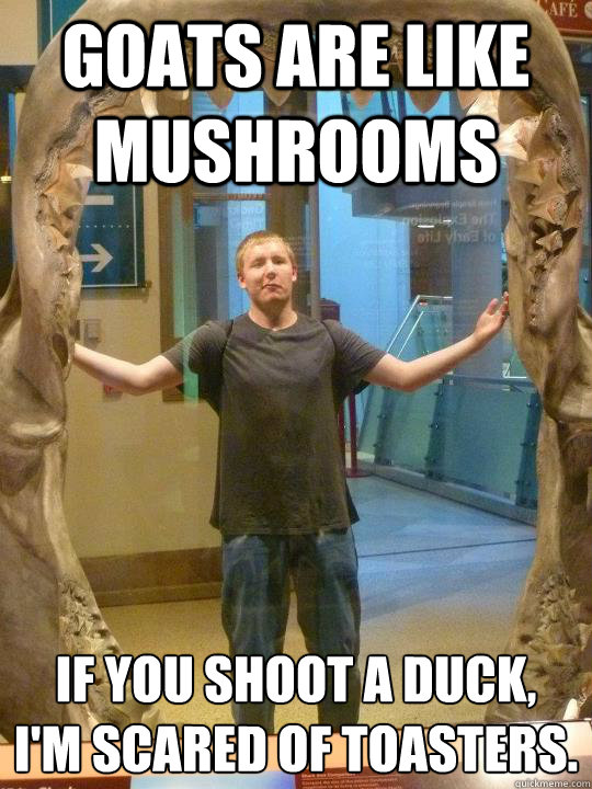 Goats are like mushrooms If you shoot a duck,
I'm scared of toasters. - Goats are like mushrooms If you shoot a duck,
I'm scared of toasters.  Nuff Said Nick