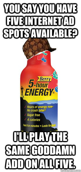 YOu say you have five internet ad spots available? I'll play the same goddamn add on all five.  Scumbag 5-Hour Energy