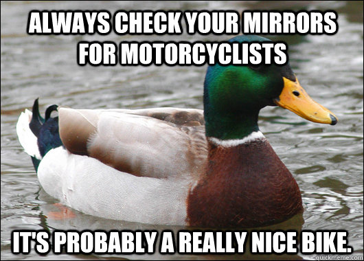 Always check your mirrors for motorcyclists  It's probably a really nice bike.   Actual Advice Mallard