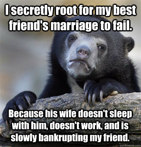 I secretly root for my best friend's marriage to fail.  Because his wife doesn't sleep with him, doesn't work, and is slowly bankrupting my friend. - I secretly root for my best friend's marriage to fail.  Because his wife doesn't sleep with him, doesn't work, and is slowly bankrupting my friend.  Confession Bear