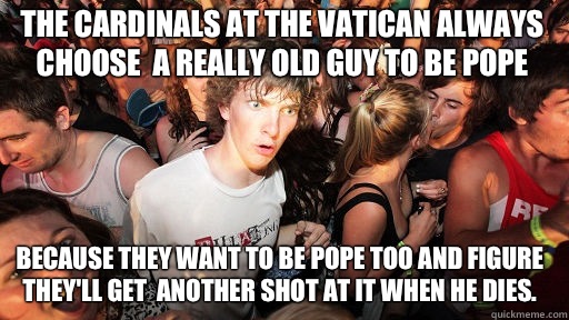 The cardinals at the Vatican always choose  a really old guy to be pope Because they want to be pope too and figure they'll get  another shot at it when he dies.  Sudden Clarity Clarence