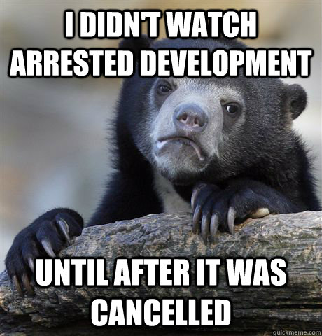 I didn't watch arrested development Until after it was cancelled  Confession Bear