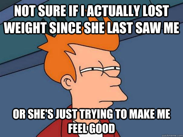 Not sure if I actually lost weight since she last saw me Or she's just trying to make me feel good  Futurama Fry