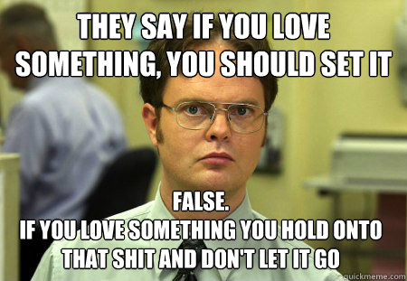 They say if you love something, you should set it free False.
if you love something you hold onto that shit and don't let it go  Dwight