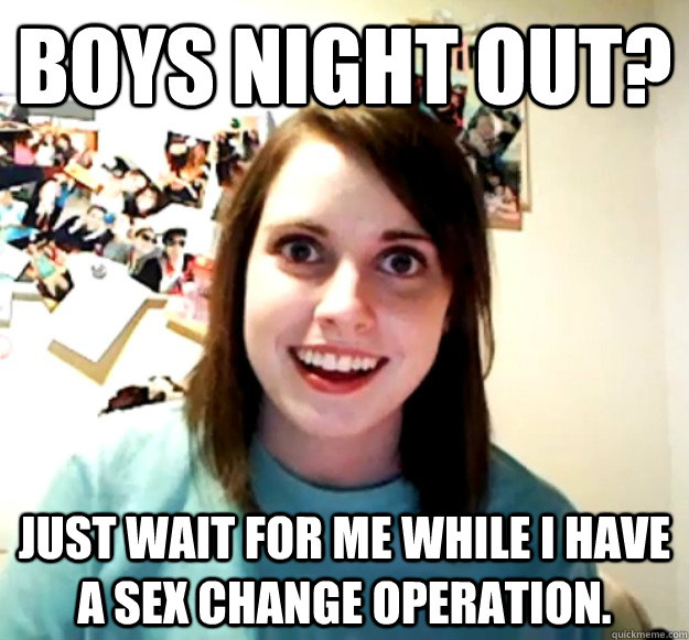 Boys night out? Just wait for me while I have a sex change operation.  Overly Attached Girlfriend