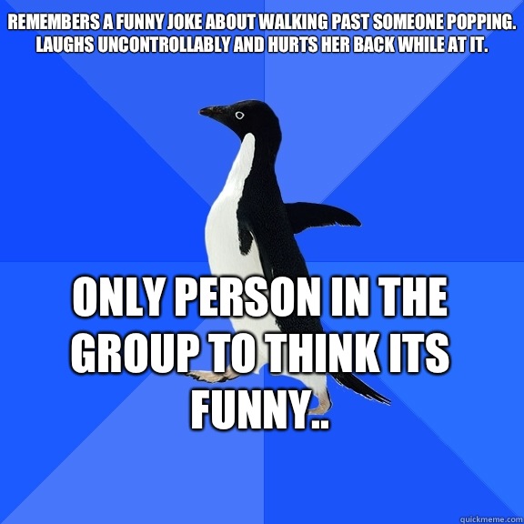 Remembers a funny joke about walking past someone popping. Laughs uncontrollably and hurts her back while at it.  Only person in the group to think its funny..     Socially Awkward Penguin