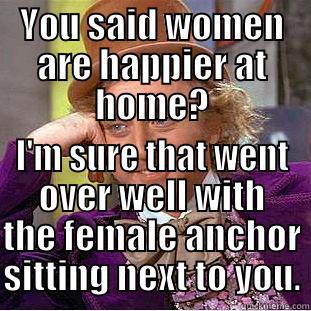 YOU SAID WOMEN ARE HAPPIER AT HOME? I'M SURE THAT WENT OVER WELL WITH THE FEMALE ANCHOR SITTING NEXT TO YOU. Condescending Wonka