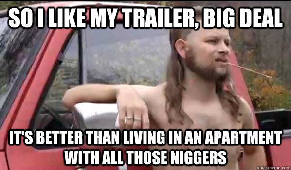 so i like my trailer, big deal it's better than living in an apartment with all those niggers  Almost Politically Correct Redneck