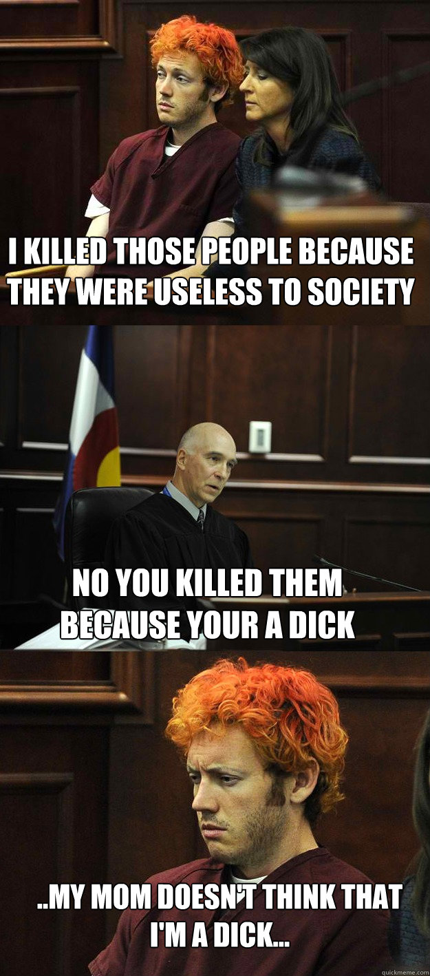 I killed those people because they were useless to society no you killed them because your a dick ..my mom doesn't think that i'm a dick... - I killed those people because they were useless to society no you killed them because your a dick ..my mom doesn't think that i'm a dick...  James Holmes
