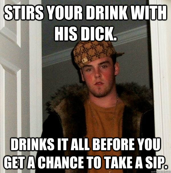 stirs your drink with his dick. drinks it all before you get a chance to take a sip.  Scumbag Steve