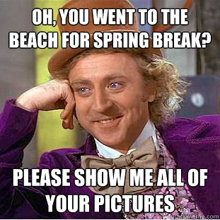 Oh, you went to the beach for Spring Break? Please show me all of your pictures  Condescending Wonka
