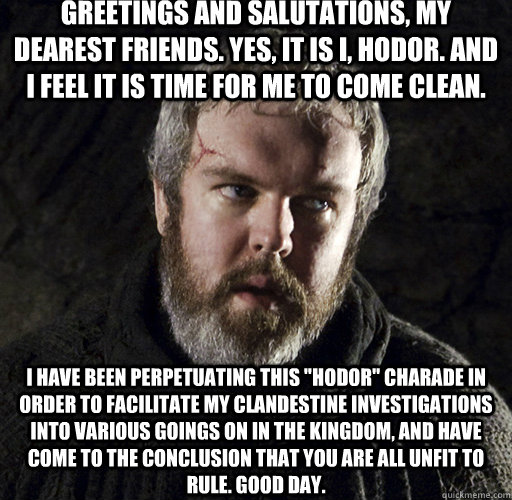 Greetings and salutations, my dearest friends. Yes, it is I, Hodor. And I feel it is time for me to come clean. I have been perpetuating this 