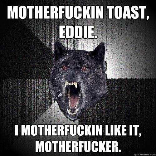 motherfuckin toast, eddie. I motherfuckin like it, motherfucker.  Insanity Wolf