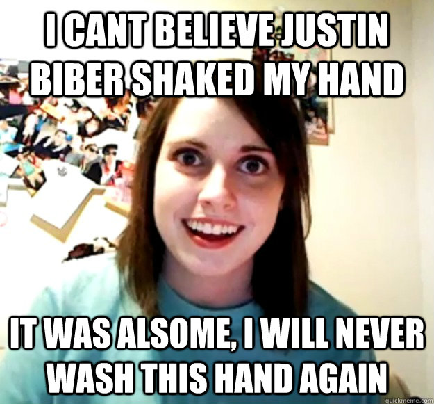 I cant believe justin biber shaked my hand it was alsome, i will never wash this hand again  Overly Attached Girlfriend