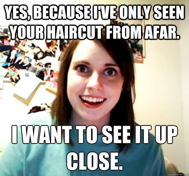 Yes, because I've only seen your haircut from afar. I want to see it up     close.  Overly Attached Girlfriend