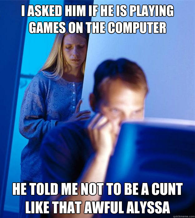 I asked him if he is playing games on the computer He told me not to be a cunt like that awful alyssa  Redditors Wife