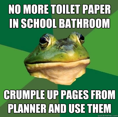No more toilet paper in school bathroom crumple up pages from planner and use them  Foul Bachelor Frog