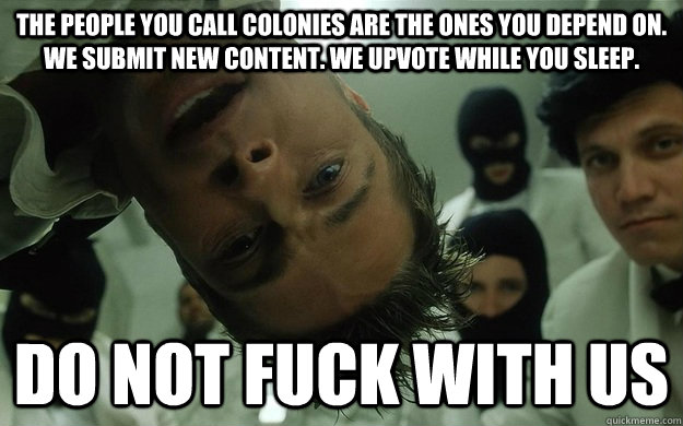the people you call colonies are the ones you depend on. we submit new content. we upvote while you sleep. do not fuck with us - the people you call colonies are the ones you depend on. we submit new content. we upvote while you sleep. do not fuck with us  do not fuck with us