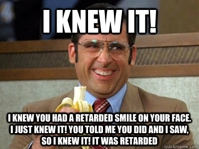 I KNEW IT! I Knew you had a retarded smile on your face. I just knew It! You told me you did and I saw, so i knew it! It was retarded - I KNEW IT! I Knew you had a retarded smile on your face. I just knew It! You told me you did and I saw, so i knew it! It was retarded  Brick Tamland