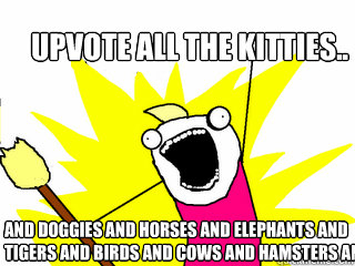 upvote all the kitties..  and doggies and horses and elephants and tigers and birds and cows and hamsters and  All The Things