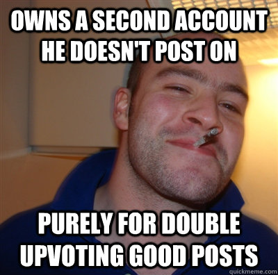 Owns a second account he doesn't post on purely for double upvoting good posts  GoodGuyGreg