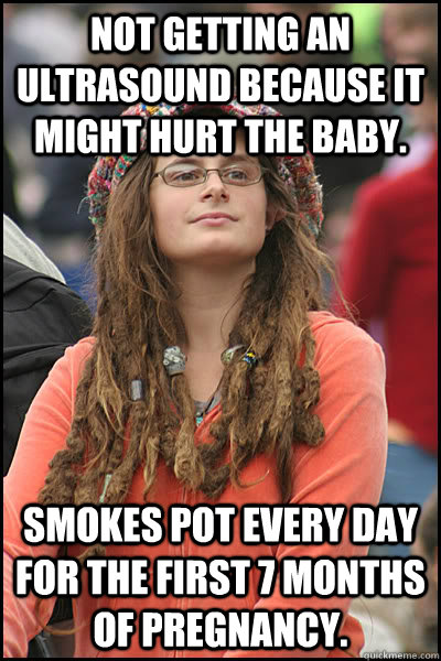 Not getting an ultrasound because it might hurt the baby. Smokes pot every day for the first 7 months of pregnancy.  College Liberal
