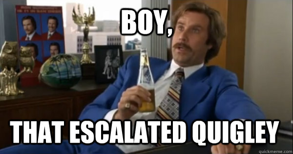 Boy, that escalated quigley  Ron burgundy