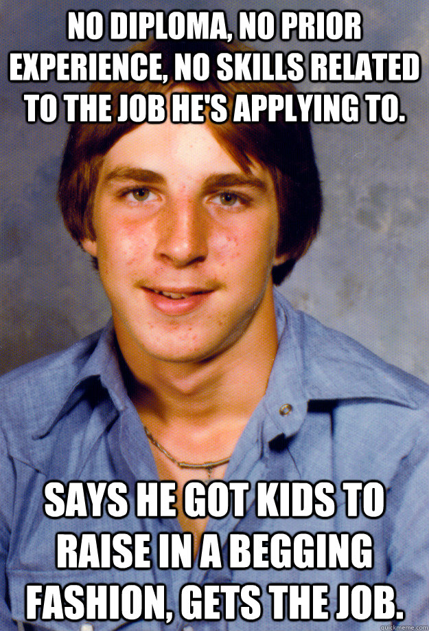 No diploma, no prior experience, no skills related to the job he's applying to. Says he got kids to raise in a begging fashion, gets the job. - No diploma, no prior experience, no skills related to the job he's applying to. Says he got kids to raise in a begging fashion, gets the job.  Old Economy Steven