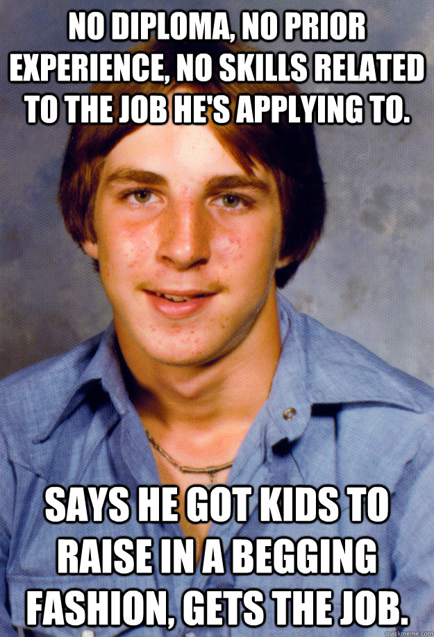 No diploma, no prior experience, no skills related to the job he's applying to. Says he got kids to raise in a begging fashion, gets the job.  Old Economy Steven