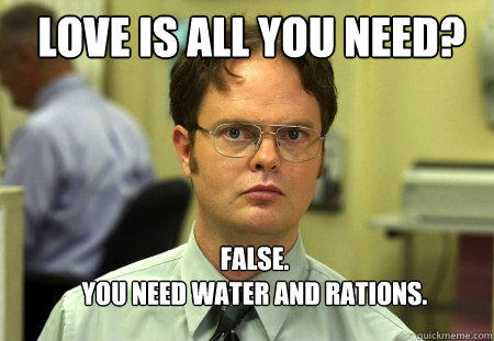 LOVE IS ALL YOU NEED? FALSE.  
YOU NEED WATER AND RATIONS.  Schrute