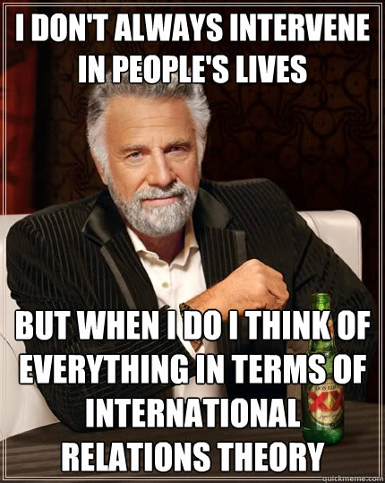 I don't always intervene in people's lives  but when I do I think of everything in terms of international relations theory  The Most Interesting Man In The World