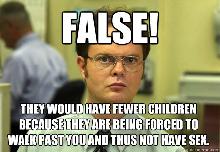 False! they would have fewer children because they are being forced to walk past you and thus not have sex.  Dwight