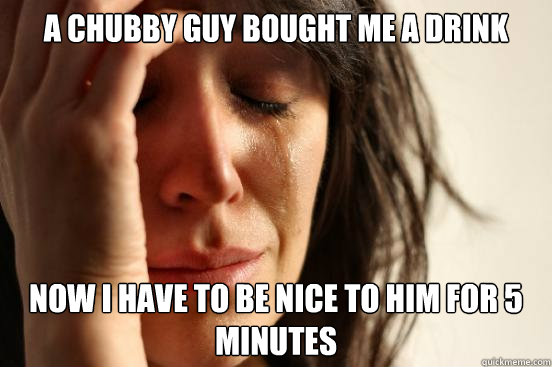 a chubby guy bought me a drink Now I have to be nice to him for 5 minutes   First World Problems
