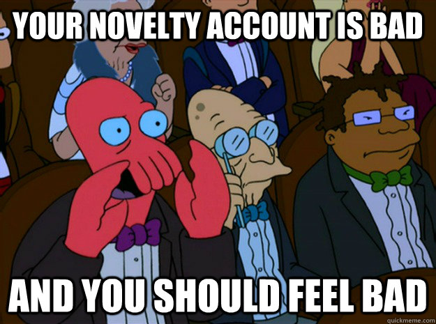 your novelty account is bad and you should feel bad  Feel bad zoidberg