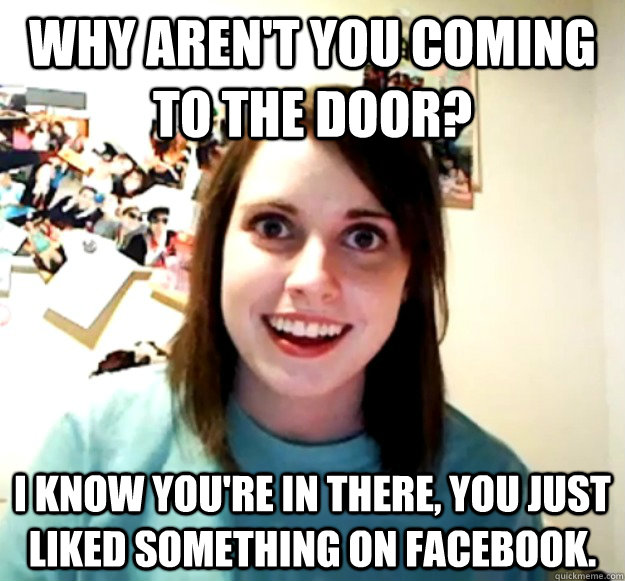Why aren't you coming to the door? I know you're in there, you just liked something on facebook.  Overly Attached Girlfriend